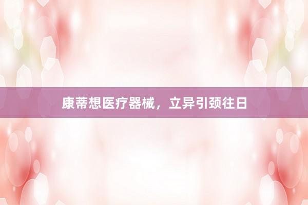 康蒂想医疗器械，立异引颈往日